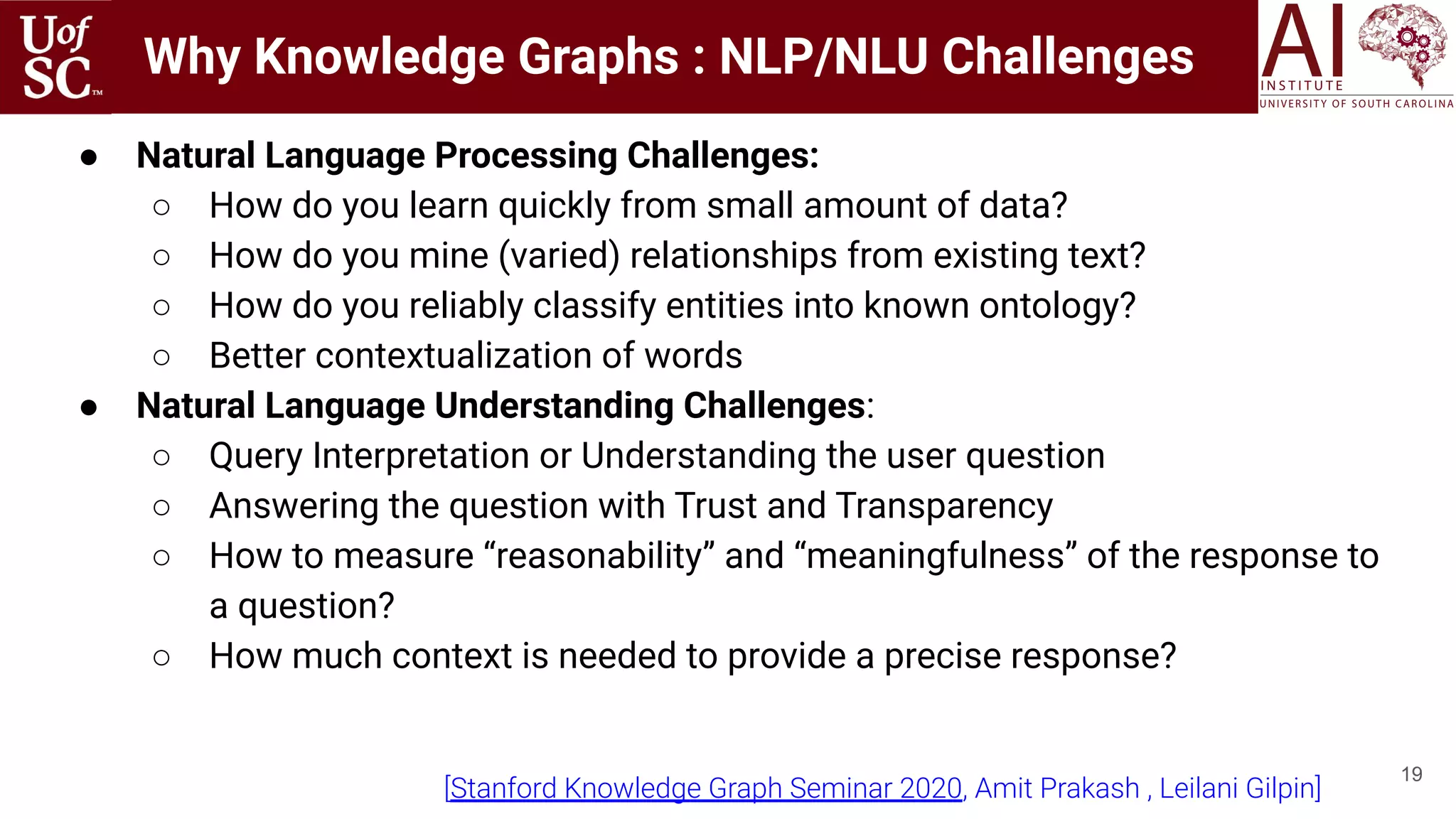 Why Knowledge Graphs : NLP/NLU Challenges
19
● Natural Language Processing Challenges:
○ How do you learn quickly from small amount of data?
○ How do you mine (varied) relationships from existing text?
○ How do you reliably classify entities into known ontology?
○ Better contextualization of words
● Natural Language Understanding Challenges:
○ Query Interpretation or Understanding the user question
○ Answering the question with Trust and Transparency
○ How to measure “reasonability” and “meaningfulness” of the response to
a question?
○ How much context is needed to provide a precise response?
[Stanford Knowledge Graph Seminar 2020, Amit Prakash , Leilani Gilpin]
 