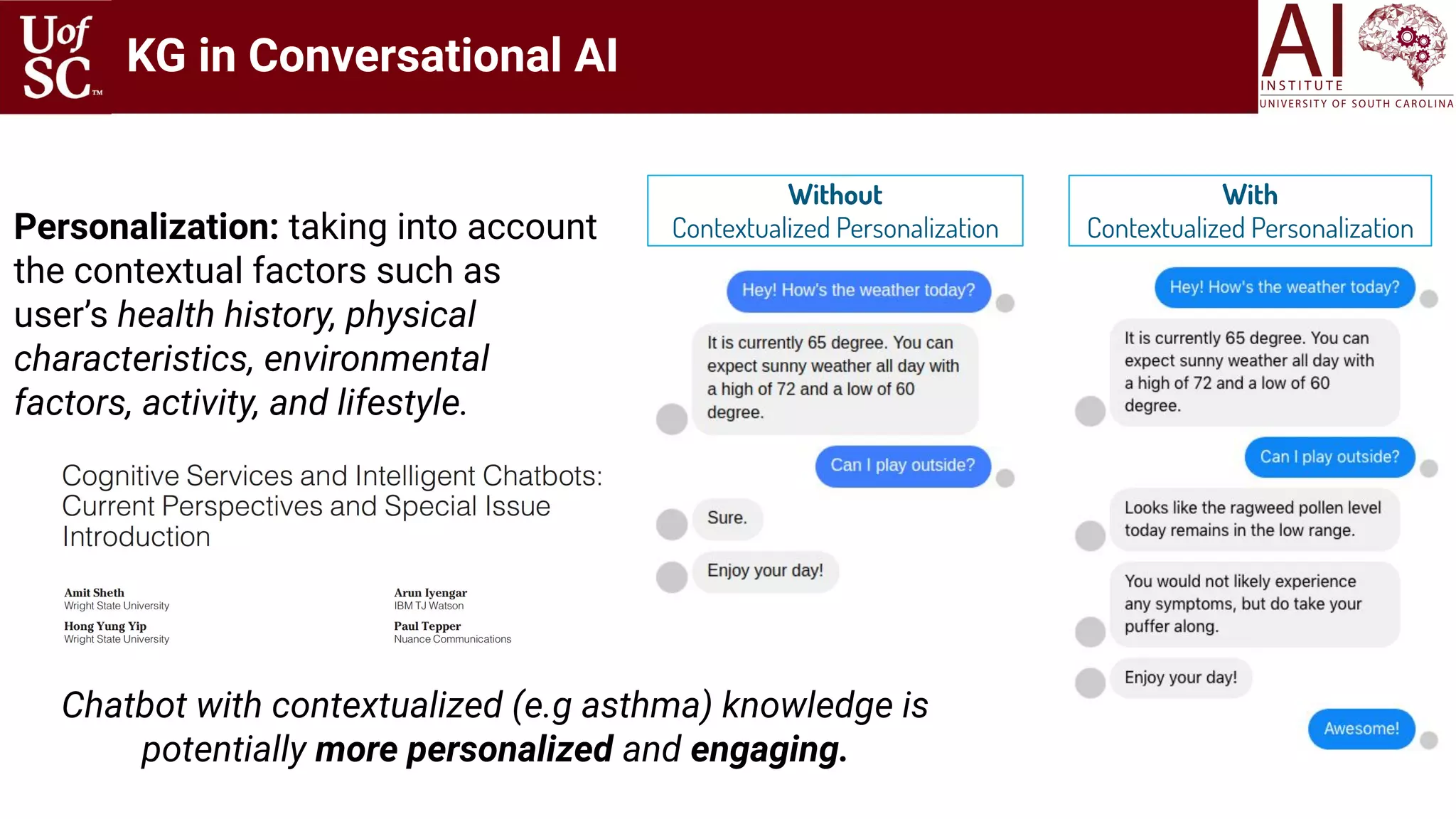 Personalization: taking into account
the contextual factors such as
user’s health history, physical
characteristics, environmental
factors, activity, and lifestyle.
Chatbot with contextualized (e.g asthma) knowledge is
potentially more personalized and engaging.
Without
Contextualized Personalization
With
Contextualized Personalization
KG in Conversational AI
 