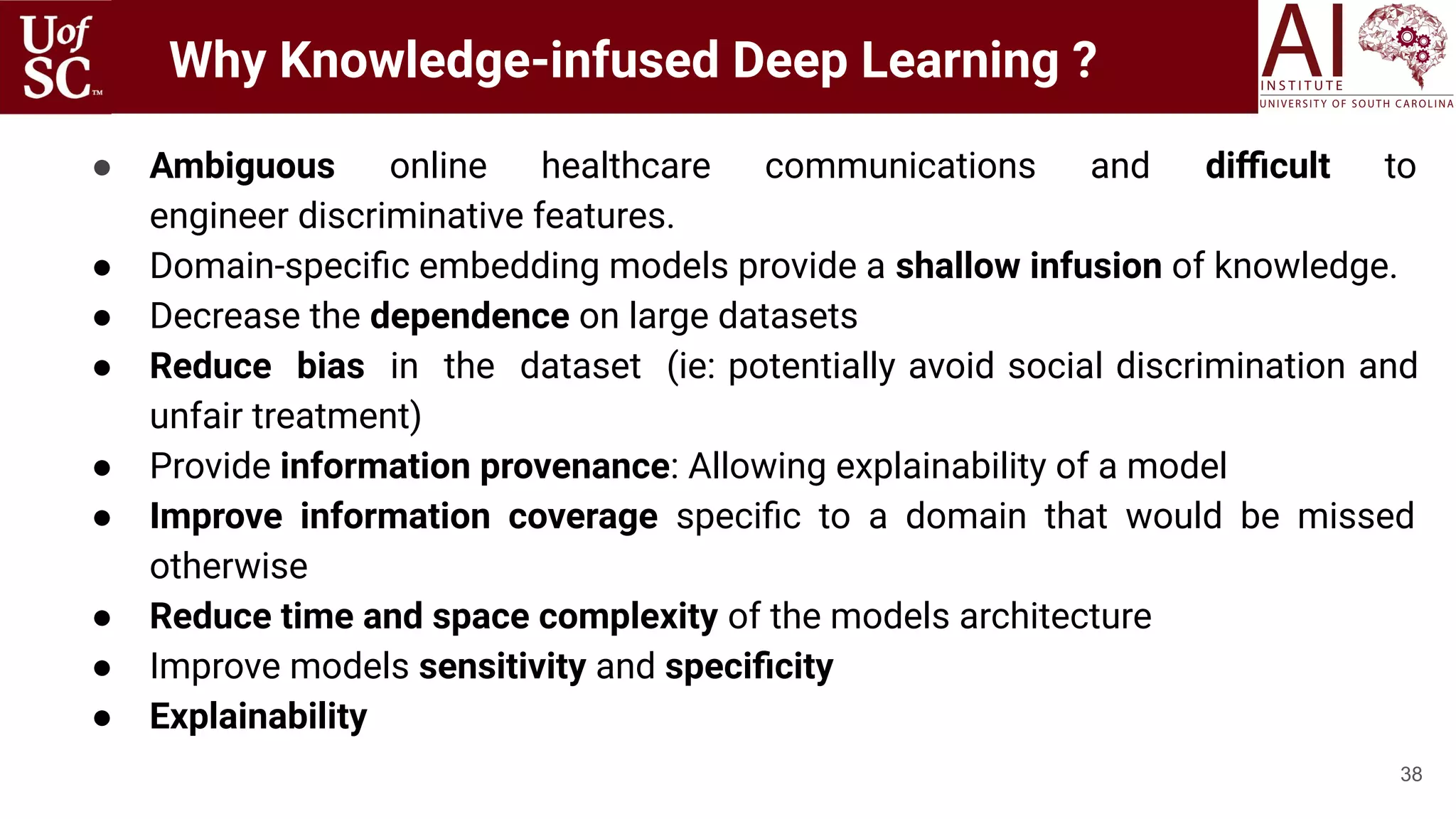 38
● Ambiguous online healthcare communications and diﬃcult to
engineer discriminative features.
● Domain-speciﬁc embedding models provide a shallow infusion of knowledge.
● Decrease the dependence on large datasets
● Reduce bias in the dataset (ie: potentially avoid social discrimination and
unfair treatment)
● Provide information provenance: Allowing explainability of a model
● Improve information coverage speciﬁc to a domain that would be missed
otherwise
● Reduce time and space complexity of the models architecture
● Improve models sensitivity and speciﬁcity
● Explainability
Why Knowledge-infused Deep Learning ?
 