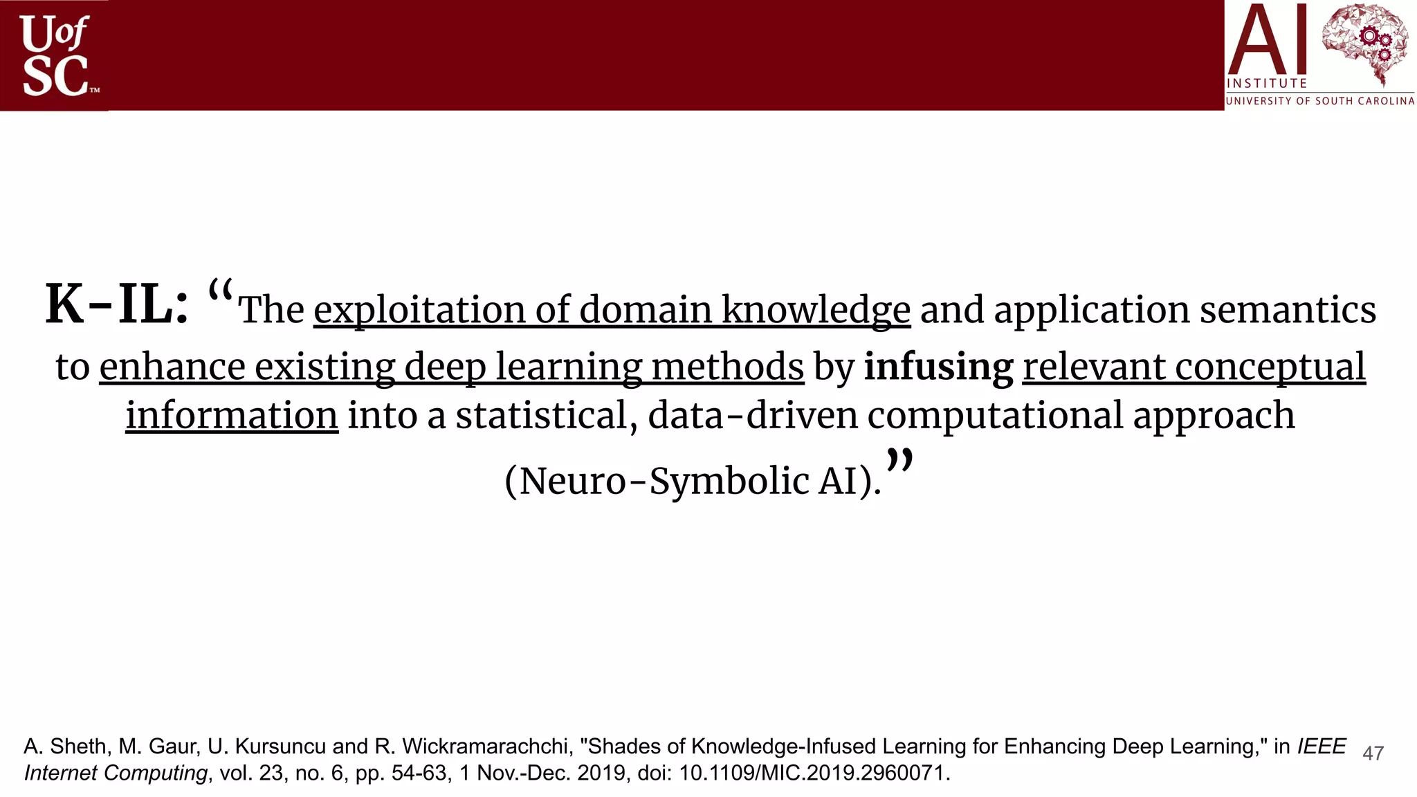 47
K-IL: “The exploitation of domain knowledge and application semantics
to enhance existing deep learning methods by infusing relevant conceptual
information into a statistical, data-driven computational approach
(Neuro-Symbolic AI).”
A. Sheth, M. Gaur, U. Kursuncu and R. Wickramarachchi, "Shades of Knowledge-Infused Learning for Enhancing Deep Learning," in IEEE
Internet Computing, vol. 23, no. 6, pp. 54-63, 1 Nov.-Dec. 2019, doi: 10.1109/MIC.2019.2960071.
 