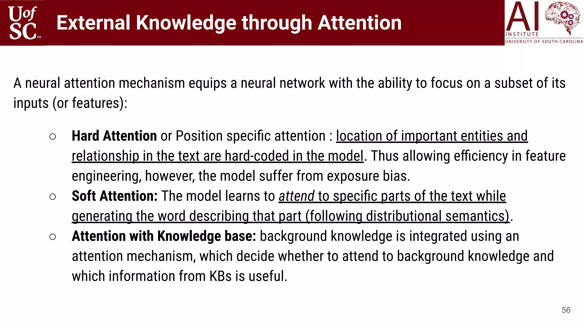 56
A neural attention mechanism equips a neural network with the ability to focus on a subset of its
inputs (or features):
○ Hard Attention or Position speciﬁc attention : location of important entities and
relationship in the text are hard-coded in the model. Thus allowing eﬃciency in feature
engineering, however, the model suffer from exposure bias.
○ Soft Attention: The model learns to attend to speciﬁc parts of the text while
generating the word describing that part (following distributional semantics).
○ Attention with Knowledge base: background knowledge is integrated using an
attention mechanism, which decide whether to attend to background knowledge and
which information from KBs is useful.
External Knowledge through Attention
 