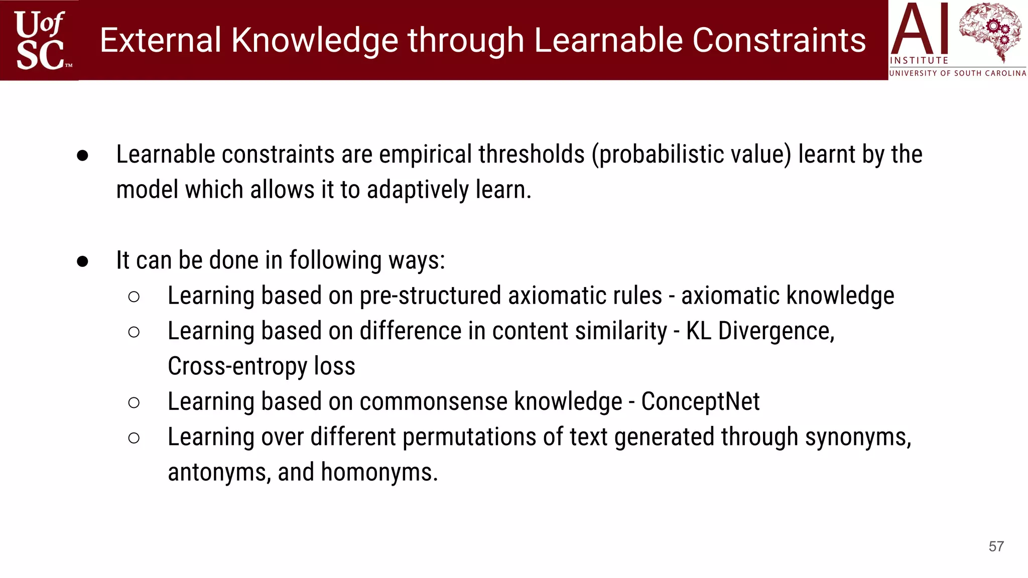 57
● Learnable constraints are empirical thresholds (probabilistic value) learnt by the
model which allows it to adaptively learn.
● It can be done in following ways:
○ Learning based on pre-structured axiomatic rules - axiomatic knowledge
○ Learning based on difference in content similarity - KL Divergence,
Cross-entropy loss
○ Learning based on commonsense knowledge - ConceptNet
○ Learning over different permutations of text generated through synonyms,
antonyms, and homonyms.
External Knowledge through Learnable Constraints
 