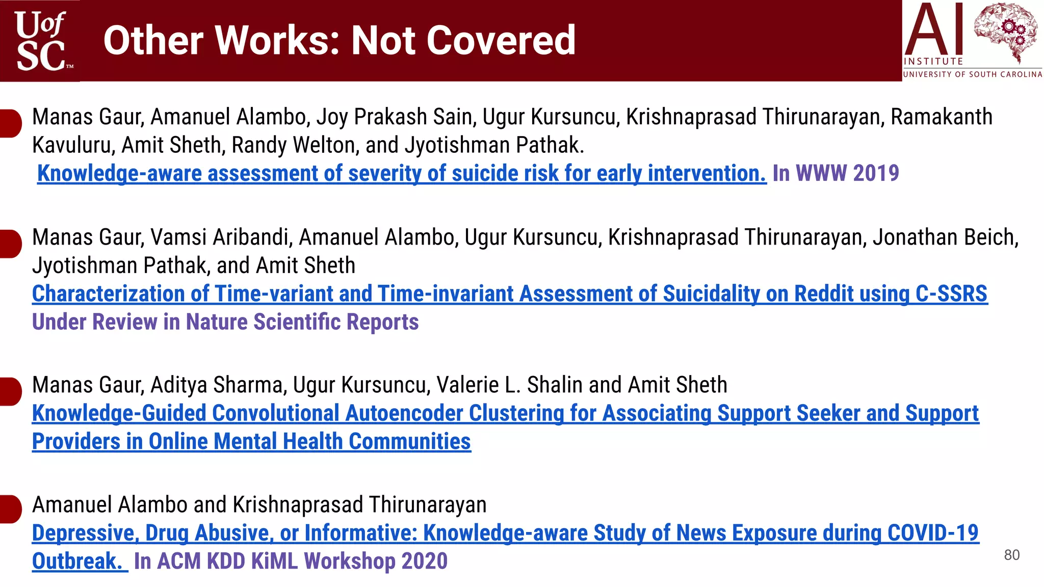 Other Works: Not Covered
80
Manas Gaur, Amanuel Alambo, Joy Prakash Sain, Ugur Kursuncu, Krishnaprasad Thirunarayan, Ramakanth
Kavuluru, Amit Sheth, Randy Welton, and Jyotishman Pathak.
Knowledge-aware assessment of severity of suicide risk for early intervention. In WWW 2019
Manas Gaur, Vamsi Aribandi, Amanuel Alambo, Ugur Kursuncu, Krishnaprasad Thirunarayan, Jonathan Beich,
Jyotishman Pathak, and Amit Sheth
Characterization of Time-variant and Time-invariant Assessment of Suicidality on Reddit using C-SSRS
Under Review in Nature Scientiﬁc Reports
Manas Gaur, Aditya Sharma, Ugur Kursuncu, Valerie L. Shalin and Amit Sheth
Knowledge-Guided Convolutional Autoencoder Clustering for Associating Support Seeker and Support
Providers in Online Mental Health Communities
Amanuel Alambo and Krishnaprasad Thirunarayan
Depressive, Drug Abusive, or Informative: Knowledge-aware Study of News Exposure during COVID-19
Outbreak. In ACM KDD KiML Workshop 2020
 