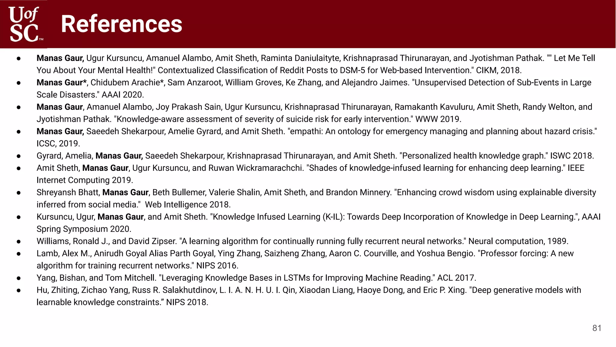 References
● Manas Gaur, Ugur Kursuncu, Amanuel Alambo, Amit Sheth, Raminta Daniulaityte, Krishnaprasad Thirunarayan, and Jyotishman Pathak. "" Let Me Tell
You About Your Mental Health!" Contextualized Classiﬁcation of Reddit Posts to DSM-5 for Web-based Intervention." CIKM, 2018.
● Manas Gaur*, Chidubem Arachie*, Sam Anzaroot, William Groves, Ke Zhang, and Alejandro Jaimes. "Unsupervised Detection of Sub-Events in Large
Scale Disasters." AAAI 2020.
● Manas Gaur, Amanuel Alambo, Joy Prakash Sain, Ugur Kursuncu, Krishnaprasad Thirunarayan, Ramakanth Kavuluru, Amit Sheth, Randy Welton, and
Jyotishman Pathak. "Knowledge-aware assessment of severity of suicide risk for early intervention." WWW 2019.
● Manas Gaur, Saeedeh Shekarpour, Amelie Gyrard, and Amit Sheth. "empathi: An ontology for emergency managing and planning about hazard crisis."
ICSC, 2019.
● Gyrard, Amelia, Manas Gaur, Saeedeh Shekarpour, Krishnaprasad Thirunarayan, and Amit Sheth. "Personalized health knowledge graph." ISWC 2018.
● Amit Sheth, Manas Gaur, Ugur Kursuncu, and Ruwan Wickramarachchi. "Shades of knowledge-infused learning for enhancing deep learning." IEEE
Internet Computing 2019.
● Shreyansh Bhatt, Manas Gaur, Beth Bullemer, Valerie Shalin, Amit Sheth, and Brandon Minnery. "Enhancing crowd wisdom using explainable diversity
inferred from social media." Web Intelligence 2018.
● Kursuncu, Ugur, Manas Gaur, and Amit Sheth. "Knowledge Infused Learning (K-IL): Towards Deep Incorporation of Knowledge in Deep Learning.", AAAI
Spring Symposium 2020.
● Williams, Ronald J., and David Zipser. "A learning algorithm for continually running fully recurrent neural networks." Neural computation, 1989.
● Lamb, Alex M., Anirudh Goyal Alias Parth Goyal, Ying Zhang, Saizheng Zhang, Aaron C. Courville, and Yoshua Bengio. "Professor forcing: A new
algorithm for training recurrent networks." NIPS 2016.
● Yang, Bishan, and Tom Mitchell. "Leveraging Knowledge Bases in LSTMs for Improving Machine Reading." ACL 2017.
● Hu, Zhiting, Zichao Yang, Russ R. Salakhutdinov, L. I. A. N. H. U. I. Qin, Xiaodan Liang, Haoye Dong, and Eric P. Xing. "Deep generative models with
learnable knowledge constraints.” NIPS 2018.
81
 