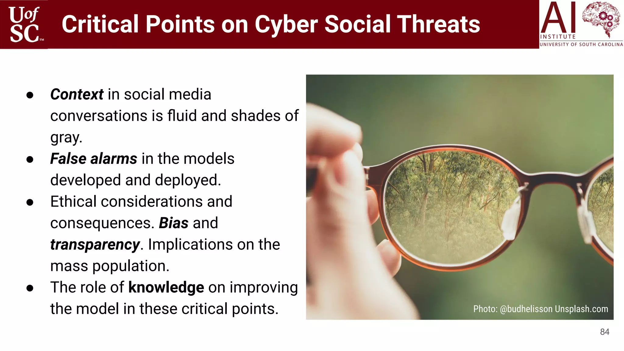 Critical Points on Cyber Social Threats
● Context in social media
conversations is ﬂuid and shades of
gray.
● False alarms in the models
developed and deployed.
● Ethical considerations and
consequences. Bias and
transparency. Implications on the
mass population.
● The role of knowledge on improving
the model in these critical points.
84
Photo: @budhelisson Unsplash.com
 