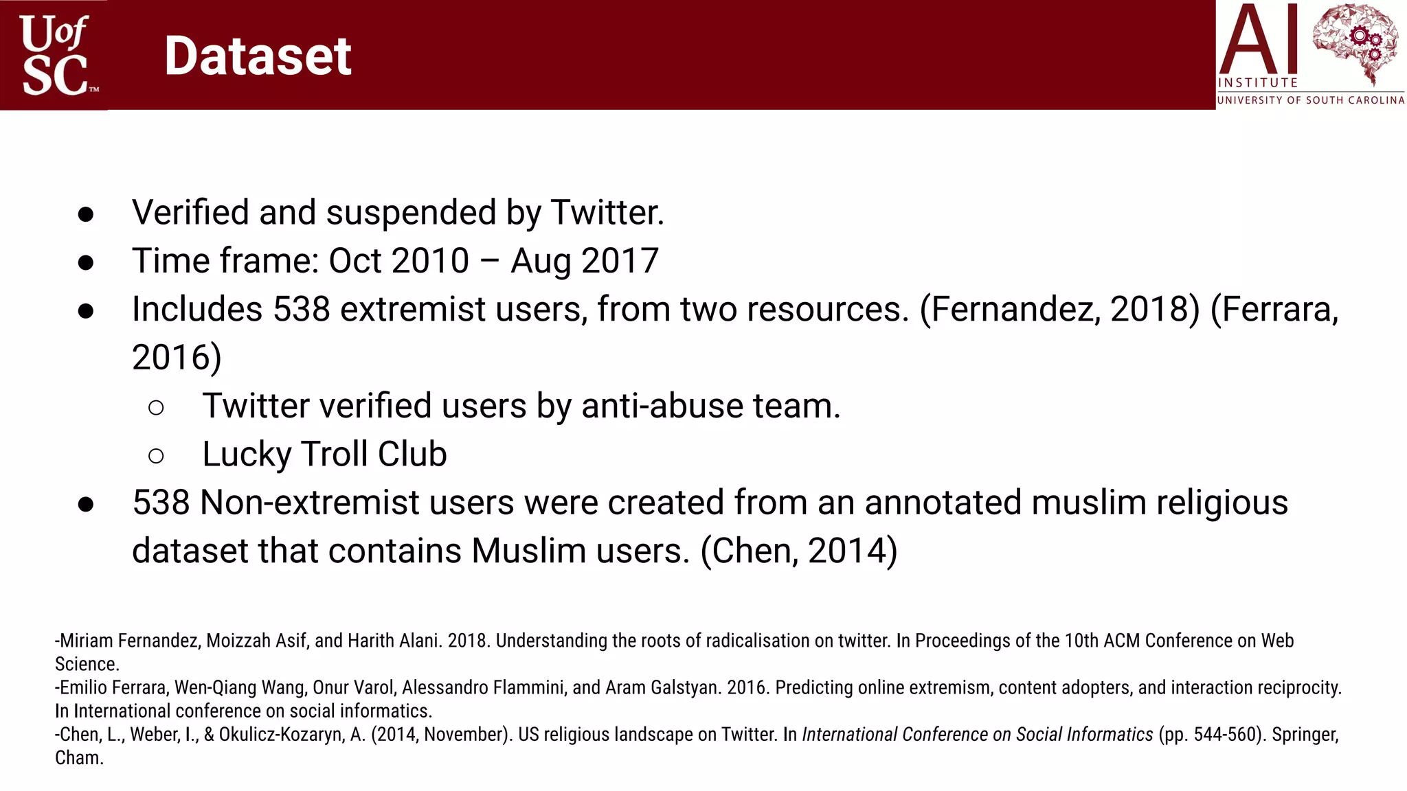 ● Veriﬁed and suspended by Twitter.
● Time frame: Oct 2010 – Aug 2017
● Includes 538 extremist users, from two resources. (Fernandez, 2018) (Ferrara,
2016)
○ Twitter veriﬁed users by anti-abuse team.
○ Lucky Troll Club
● 538 Non-extremist users were created from an annotated muslim religious
dataset that contains Muslim users. (Chen, 2014)
-Miriam Fernandez, Moizzah Asif, and Harith Alani. 2018. Understanding the roots of radicalisation on twitter. In Proceedings of the 10th ACM Conference on Web
Science.
-Emilio Ferrara, Wen-Qiang Wang, Onur Varol, Alessandro Flammini, and Aram Galstyan. 2016. Predicting online extremism, content adopters, and interaction reciprocity.
In International conference on social informatics.
-Chen, L., Weber, I., & Okulicz-Kozaryn, A. (2014, November). US religious landscape on Twitter. In International Conference on Social Informatics (pp. 544-560). Springer,
Cham.
Dataset
 
