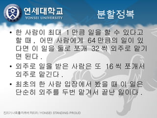 분할정복 한 사람이 최대  1 만큼 일을 할 수 있다고 할 때 ,  어떤 사람에게  64 만큼의 일이 있다면 이 일을 둘로 쪼개  32 씩 외주로 맡기면 된다 . 외주로 일을 받은 사람은 또  16 씩 쪼개서 외주로 맡긴다 . 최초의 한 사람 입장에서 봤을 때 이 일은 단순히 외주를 두번 맡겨서 끝난 일이다 . 