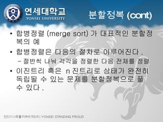 분할정복 (cont) 합병정렬 (merge sort) 가 대표적인 분할정복의 예 합병정렬은 다음의 절차로 이루어진다 . 절반씩 나눠 각각을 정렬한 다음 전체를 정렬 이진트리 혹은  n 진트리로 상태가 완전히 독립될 수 있는 문제를 분할정복으로 풀 수 있다 . 