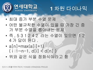 1 차원 다이나믹 최대 증가 부분 수열 문제 어떤 불규칙한 수열이 있을 때 가장 긴 증가 부분 수열을 뽑아내는 문제 즉 , 5 3 1 2 4 2  라는 수열이 있으면  1 2 4 가 답이 된다 . a[n]=max(a[i]+1) ( i :1~n-1, d[i] < d[n] ) 위와 같은 식을 점화식이라고 함 