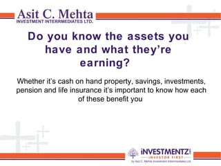 Do you know the assets you
have and what they’re
earning?
Whether it’s cash on hand property, savings, investments,
pension and life insurance it’s important to know how each
of these benefit you
 