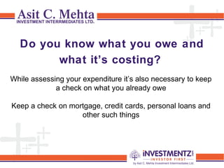 Do you know what you owe and
what it’s costing? 
While assessing your expenditure it’s also necessary to keep
a check on what you already owe
Keep a check on mortgage, credit cards, personal loans and
other such things
 