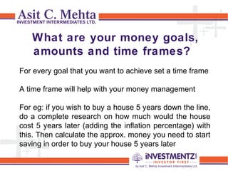 What are your money goals,
amounts and time frames?
For every goal that you want to achieve set a time frame
A time frame will help with your money management
For eg: if you wish to buy a house 5 years down the line,
do a complete research on how much would the house
cost 5 years later (adding the inflation percentage) with
this. Then calculate the approx. money you need to start
saving in order to buy your house 5 years later
 