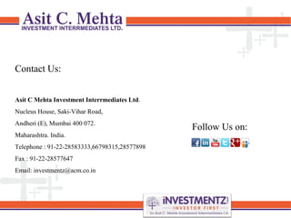 Contact Us:
Asit C Mehta Investment Interrmediates Ltd.
Nucleus House, Saki-Vihar Road,
Andheri (E), Mumbai 400 072.
Maharashtra. India.
Telephone : 91-22-28583333,66798315,28577898
Fax : 91-22-28577647
Email: investmentz@acm.co.in
Follow Us on:
 