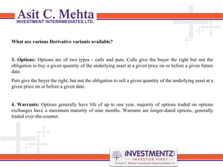 What are various Derivative variants available?
3. Options: Options are of two types - calls and puts. Calls give the buyer the right but not the
obligation to buy a given quantity of the underlying asset at a given price on or before a given future
date.
Puts give the buyer the right, but not the obligation to sell a given quantity of the underlying asset at a
given price on or before a given date.
4. Warrants: Options generally have life of up to one year, majority of options traded on options
exchanges have a maximum maturity of nine months. Warrants are longer-dated options, generally
traded over-the-counter.
 