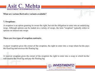 What are various Derivative variants available?
7. Swaptions:
A swaption is an option granting its owner the right, but not the obligation to enter into an underlying
swap. Although options can be traded on a variety of swaps, the term "swaption" typically refers to
options on interest rate swaps
There are two types of swaption contracts:
A payer swaption gives the owner of the swaption, the right to enter into a swap where he/she pays
the fixed leg and receives the floating leg.
A receiver swaption gives the owner of the swaption the right to enter into a swap in which he/she
will receive the fixed leg and pay the floating leg
 