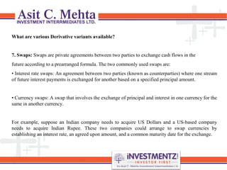 What are various Derivative variants available?
7. Swaps: Swaps are private agreements between two parties to exchange cash flows in the
future according to a prearranged formula. The two commonly used swaps are:
• Interest rate swaps: An agreement between two parties (known as counterparties) where one stream
of future interest payments is exchanged for another based on a specified principal amount.
• Currency swaps: A swap that involves the exchange of principal and interest in one currency for the
same in another currency.
For example, suppose an Indian company needs to acquire US Dollars and a US-based company
needs to acquire Indian Rupee. These two companies could arrange to swap currencies by
establishing an interest rate, an agreed upon amount, and a common maturity date for the exchange.
 