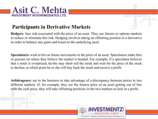 Participants in Derivative Markets
Hedgers: face risk associated with the price of an asset. They use futures or options markets
to reduce or eliminate this risk. Hedging involves taking an offsetting position in a derivative
in order to balance any gains and losses to the underlying asset.
Speculators: wish to bet on future movements in the price of an asset. Speculators make bets
or guesses on where they believe the market is headed. For example, if a speculator believes
that a stock is overpriced, he/she may short sell the stock and wait for the price of the stock
to decline, at which point he or she will buy back the stock and receive a profit.
Arbitrageurs: are in the business to take advantage of a discrepancy between prices in two
different markets. If, for example, they see the futures price of an asset getting out of line
with the cash price, they will take offsetting positions in the two markets to lock in a profit.
 