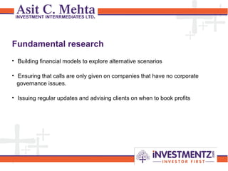 1

Building financial models to explore alternative scenarios

Ensuring that calls are only given on companies that have no corporate
governance issues.

Issuing regular updates and advising clients on when to book profits
Fundamental research
 