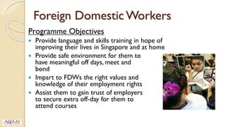 Foreign Domestic Workers
Programme Objectives
 Provide language and skills training in hope of
improving their lives in Singapore and at home
 Provide safe environment for them to
have meaningful off days, meet and
bond
 Impart to FDWs the right values and
knowledge of their employment rights
 Assist them to gain trust of employers
to secure extra off-day for them to
attend courses
 