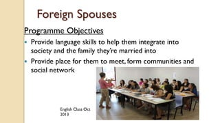 Foreign Spouses
Programme Objectives
 Provide language skills to help them integrate into
society and the family they’re married into
 Provide place for them to meet, form communities and
social network
English Class Oct
2013
 