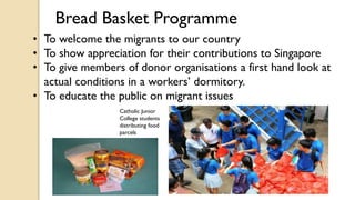 Bread Basket Programme
• To welcome the migrants to our country
• To show appreciation for their contributions to Singapore
• To give members of donor organisations a first hand look at
actual conditions in a workers’ dormitory.
• To educate the public on migrant issues
Catholic Junior
College students
distributing food
parcels
 