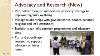Advocacy and Research (New)
 Plan, deliver, monitor and evaluate advocacy strategy to
improve migrant’s wellbeing
 Manage relationships with govt ministries, donors, parishes,
religious and int’l institutions
 Establish clear links between programmes and advocacy
aims
 Plan and coordinate
research to support
advocacy on focus
issues
 