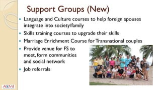 Support Groups (New)
 Language and Culture courses to help foreign spouses
integrate into society/family
 Skills training courses to upgrade their skills
 Marriage Enrichment Course for Transnational couples
 Provide venue for FS to
meet, form communities
and social network
 Job referrals
 