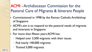 ACMI - Archdiocesan Commission for the
Pastoral Care of Migrants & Itinerant People
 Commissioned in 1998 by the Roman Catholic Archbishop
of Singapore
 ACMI’s aim is to respond to the pastoral needs of migrants
and itinerants in Singapore
 For more than fifteen years ACMI has:
◦ Helped over 3,500 migrants with their issues
◦ Fed nearly 140,000 migrants
◦ Trained 5,000 migrants
 