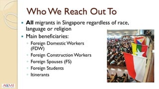 Who We Reach Out To
 All migrants in Singapore regardless of race,
language or religion
 Main beneficiaries:
◦ Foreign Domestic Workers
(FDW)
◦ Foreign Construction Workers
◦ Foreign Spouses (FS)
◦ Foreign Students
◦ Itinerants
 