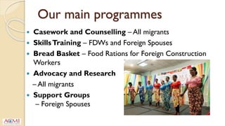 Our main programmes
 Casework and Counselling – All migrants
 SkillsTraining – FDWs and Foreign Spouses
 Bread Basket – Food Rations for Foreign Construction
Workers
 Advocacy and Research
– All migrants
 Support Groups
– Foreign Spouses
 