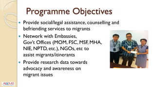 Programme Objectives
 Provide social/legal assistance, counselling and
befriending services to migrants
 Network with Embassies,
Gov’t Offices (MOM, FSC, MSF, MHA,
NIE, NPTD, etc.), NGOs, etc to
assist migrants/itinerants
 Provide research data towards
advocacy and awareness on
migrant issues
 