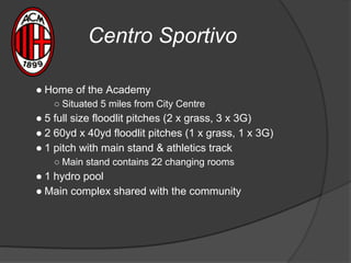 Centro Sportivo
● Home of the Academy
○ Situated 5 miles from City Centre
● 5 full size floodlit pitches (2 x grass, 3 x 3G)
● 2 60yd x 40yd floodlit pitches (1 x grass, 1 x 3G)
● 1 pitch with main stand & athletics track
○ Main stand contains 22 changing rooms
● 1 hydro pool
● Main complex shared with the community
 