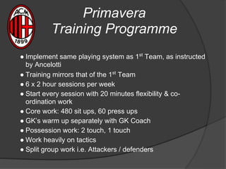 Primavera
Training Programme
● Implement same playing system as 1st
Team, as instructed
by Ancelotti
● Training mirrors that of the 1st
Team
● 6 x 2 hour sessions per week
● Start every session with 20 minutes flexibility & co-
ordination work
● Core work: 480 sit ups, 60 press ups
● GK’s warm up separately with GK Coach
● Possession work: 2 touch, 1 touch
● Work heavily on tactics
● Split group work i.e. Attackers / defenders
 