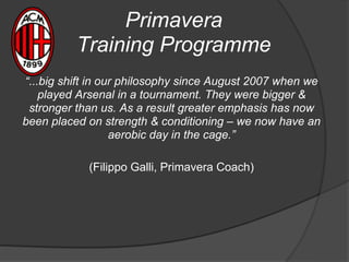 Primavera
Training Programme
“...big shift in our philosophy since August 2007 when we
played Arsenal in a tournament. They were bigger &
stronger than us. As a result greater emphasis has now
been placed on strength & conditioning – we now have an
aerobic day in the cage.”
(Filippo Galli, Primavera Coach)
 