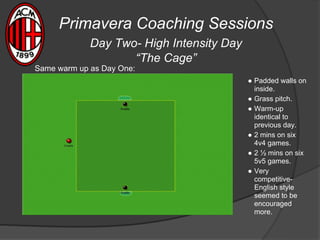 Primavera Coaching Sessions
Day Two- High Intensity Day
“The Cage”
● Padded walls on
inside.
● Grass pitch.
● Warm-up
identical to
previous day.
● 2 mins on six
4v4 games.
● 2 ½ mins on six
5v5 games.
● Very
competitive-
English style
seemed to be
encouraged
more.
Same warm up as Day One:
 