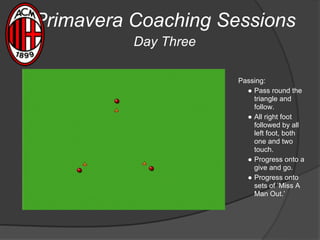 Primavera Coaching Sessions
Day Three
Passing:
● Pass round the
triangle and
follow.
● All right foot
followed by all
left foot, both
one and two
touch.
● Progress onto a
give and go.
● Progress onto
sets of ‘Miss A
Man Out.’
 