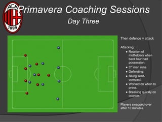 Then defence v attack
Attacking:
● Rotation of
midfielders when
back four had
possession.
● 3rd
man runs.
● Defending:
● Being solid-
compact.
● Worked on when to
press.
● Breaking quickly on
counter.
Players swapped over
after 10 minutes.
Primavera Coaching Sessions
Day Three
 