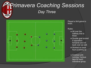 Played a 9v9 game to
finish.
Rules:
● All over the
halfway line to
finish.
● Double goal scored
if opposition
forwards are not
back over as well.
● Worked on back
fours pushing up
● Finished with
running. Various
laps for each
individual group.
Primavera Coaching Sessions
Day Three
 