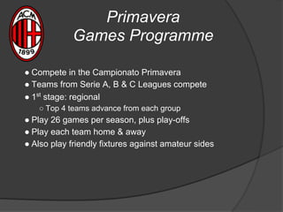 Primavera
Games Programme
● Compete in the Campionato Primavera
● Teams from Serie A, B & C Leagues compete
● 1st
stage: regional
○ Top 4 teams advance from each group
● Play 26 games per season, plus play-offs
● Play each team home & away
● Also play friendly fixtures against amateur sides
 