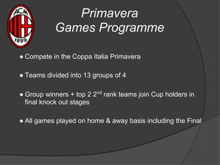 Primavera
Games Programme
● Compete in the Coppa Italia Primavera
● Teams divided into 13 groups of 4
● Group winners + top 2 2nd
rank teams join Cup holders in
final knock out stages
● All games played on home & away basis including the Final
 