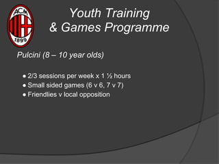 Youth Training
& Games Programme
Pulcini (8 – 10 year olds)
● 2/3 sessions per week x 1 ½ hours
● Small sided games (6 v 6, 7 v 7)
● Friendlies v local opposition
 