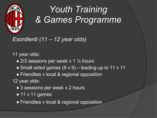 Youth Training
& Games Programme
Esordienti (11 – 12 year olds)
11 year olds:
● 2/3 sessions per week x 1 ½ hours
● Small sided games (9 v 9) – leading up to 11 v 11
● Friendlies v local & regional opposition
12 year olds:
● 3 sessions per week x 2 hours
● 11 v 11 games
● Friendlies v local & regional opposition
 