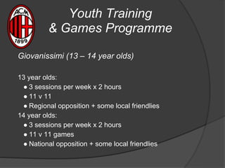 Youth Training
& Games Programme
Giovanissimi (13 – 14 year olds)
13 year olds:
● 3 sessions per week x 2 hours
● 11 v 11
● Regional opposition + some local friendlies
14 year olds:
● 3 sessions per week x 2 hours
● 11 v 11 games
● National opposition + some local friendlies
 