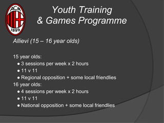 Youth Training
& Games Programme
Allievi (15 – 16 year olds)
15 year olds:
● 3 sessions per week x 2 hours
● 11 v 11
● Regional opposition + some local friendlies
16 year olds:
● 4 sessions per week x 2 hours
● 11 v 11
● National opposition + some local friendlies
 