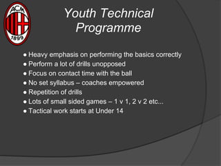 Youth Technical
Programme
● Heavy emphasis on performing the basics correctly
● Perform a lot of drills unopposed
● Focus on contact time with the ball
● No set syllabus – coaches empowered
● Repetition of drills
● Lots of small sided games – 1 v 1, 2 v 2 etc...
● Tactical work starts at Under 14
 