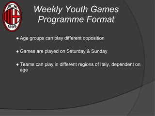Weekly Youth Games
Programme Format
● Age groups can play different opposition
● Games are played on Saturday & Sunday
● Teams can play in different regions of Italy, dependent on
age
 
