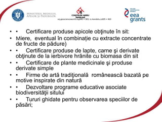 vzj.geoscienceworld.org440 × 383; is.mendelu.cz605 × 463
• • Certificare produse apicole obţinute în sit:
• Miere, eventual în combinație cu extracte concentrate
de fructe de pădure)
• • Certificare produse de lapte, carne şi derivate
obţinute de la ierbivore hrănite cu biomasa din sit
• • Certificare de plante medicinale şi produse
derivate simple
• • Firme de artă tradiţională românească bazată pe
motive inspirate din natură
• • Dezvoltare programe educative asociate
biodiversităţii sitului
• • Tururi ghidate pentru observarea speciilor de
păsări;
 