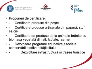 • Propuneri de certificare:
• - Certificare produse din peşte
• - Certificare produse artizanale din papură, stuf,
salcie
• - Certificare de produse de la animale hrănite cu
biomasa vegetală din sit: lactate, carne
• - Dezvoltare programe educative asociate
conservării biodiversităţii sitului
• - Dezvoltare infrastructură şi trasee turistice
 