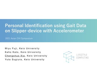 Personal Identification using Gait Data
on Slipper-device with Accelerometer
2021 Asian CHI Symposium
M i y u F u j i , K e i o U n i v e r s i t y
K a h o K a t o , K e i o U n i v e r s i t y
C h e n g s h u o X i a , K e i o U n i v e r s i t y
Yu t a S u g i u r a , K e i o U n i v e r s i t y
 