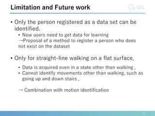 21
Limitation and Future work
• Only the person registered as a data set can be
identified.
• New users need to get data for learning
→Proposal of a method to register a person who does
not exist on the dataset
• Only for straight-line walking on a flat surface．
• Data is acquired even in a state other than walking ．
• Cannot identify movements other than walking, such as
going up and down stairs ．
→ Combination with motion identification
 